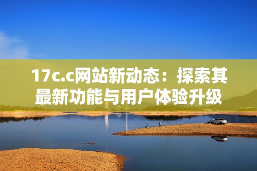 17c.c网站新动态：探索其最新功能与用户体验升级