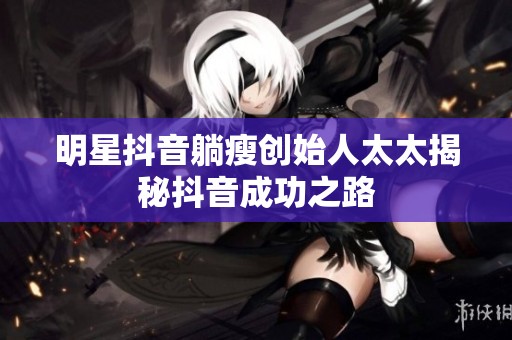 明星抖音躺瘦创始人太太揭秘抖音成功之路