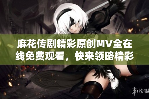 麻花传剧精彩原创MV全在线免费观看，快来领略精彩瞬间！