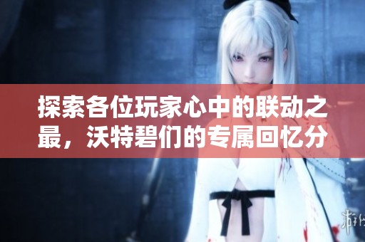 探索各位玩家心中的联动之最，沃特碧们的专属回忆分享