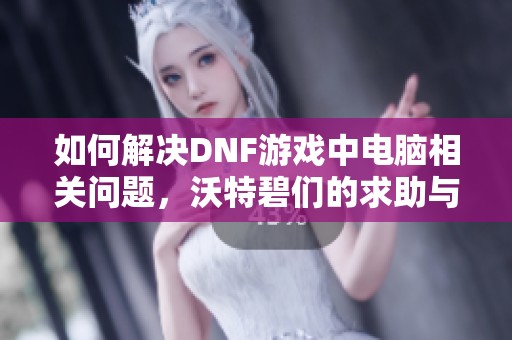 如何解决DNF游戏中电脑相关问题，沃特碧们的求助与建议分享