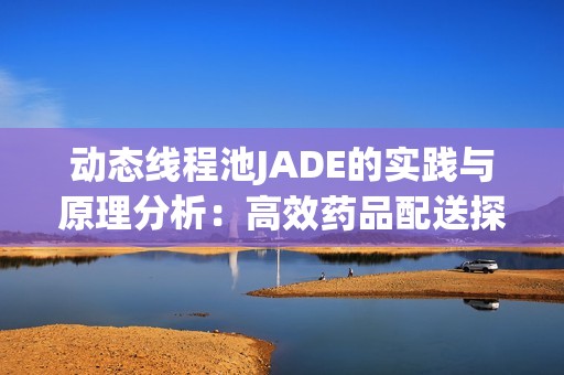 动态线程池JADE的实践与原理分析：高效药品配送探索