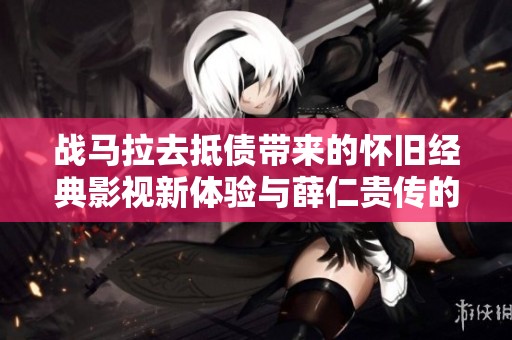战马拉去抵债带来的怀旧经典影视新体验与薛仁贵传的精彩重塑