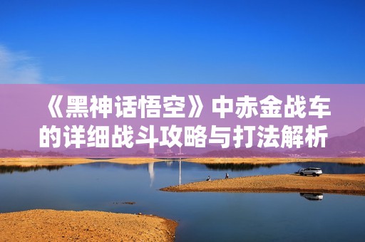 《黑神话悟空》中赤金战车的详细战斗攻略与打法解析