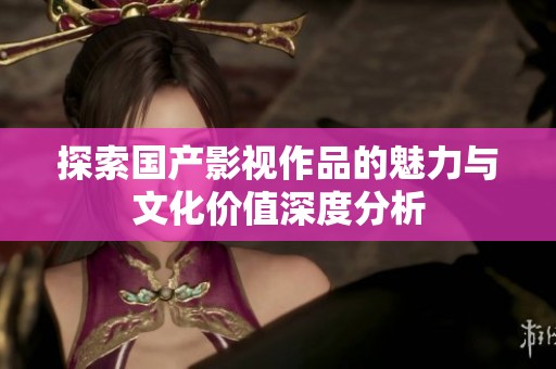 探索国产影视作品的魅力与文化价值深度分析