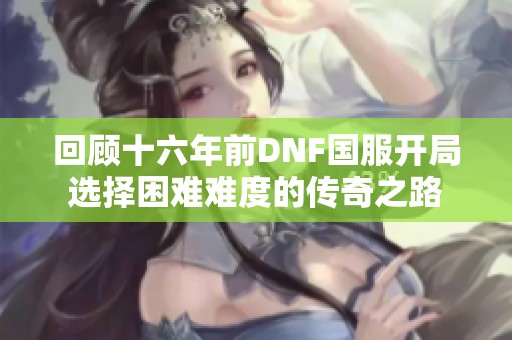 回顾十六年前DNF国服开局选择困难难度的传奇之路