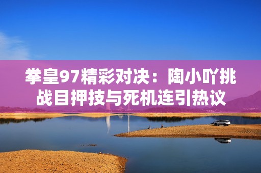 拳皇97精彩对决：陶小吖挑战目押技与死机连引热议