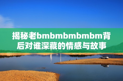 揭秘老bmbmbmbmbm背后对谁深藏的情感与故事