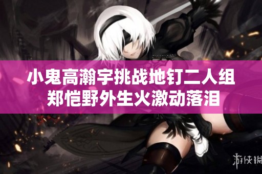 小鬼高瀚宇挑战地钉二人组 郑恺野外生火激动落泪 小鬼高瀚宇挑战地钉二人组 郑恺野外生火激动落泪