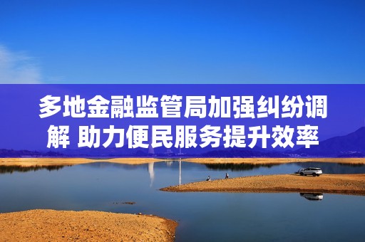 多地金融监管局加强纠纷调解 助力便民服务提升效率