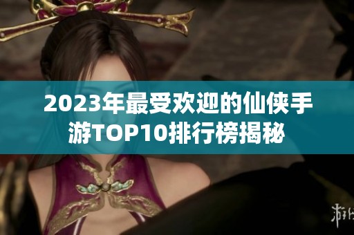 2023年最受欢迎的仙侠手游TOP10排行榜揭秘