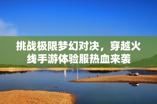 挑战极限梦幻对决，穿越火线手游体验服热血来袭