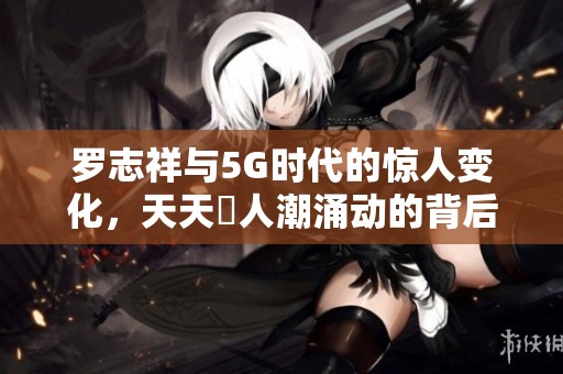 罗志祥与5G时代的惊人变化，天天奭人潮涌动的背后真相揭秘