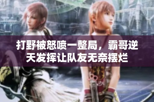 打野被怒喷一整局，霸哥逆天发挥让队友无奈摆烂