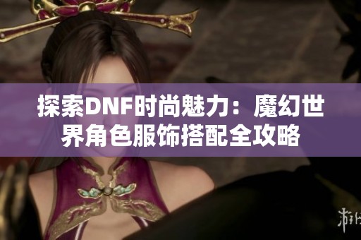 探索DNF时尚魅力：魔幻世界角色服饰搭配全攻略