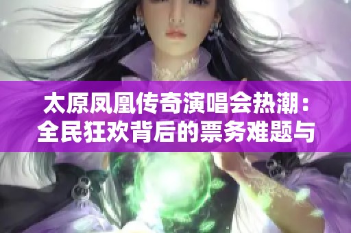 太原凤凰传奇演唱会热潮：全民狂欢背后的票务难题与乐迷热情