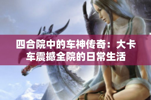 四合院中的车神传奇：大卡车震撼全院的日常生活