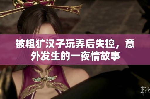 被粗犷汉子玩弄后失控，意外发生的一夜情故事