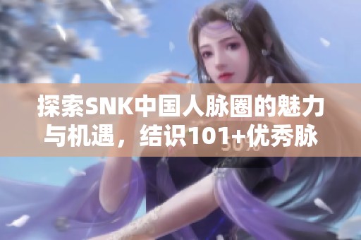 探索SNK中国人脉圈的魅力与机遇，结识101+优秀脉友