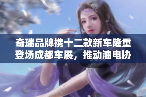 奇瑞品牌携十二款新车隆重登场成都车展，推动油电协同创新发展