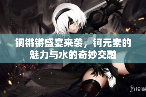 铜锵锵盛宴来袭，钶元素的魅力与水的奇妙交融