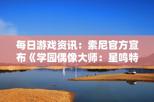 每日游戏资讯：索尼官方宣布《学园偶像大师：星鸣特攻》停服发售消息
