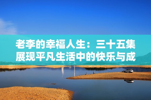 老李的幸福人生：三十五集展现平凡生活中的快乐与成长