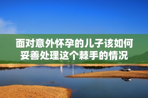 面对意外怀孕的儿子该如何妥善处理这个棘手的情况