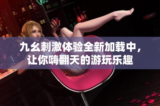 九幺刺激体验全新加载中，让你嗨翻天的游玩乐趣