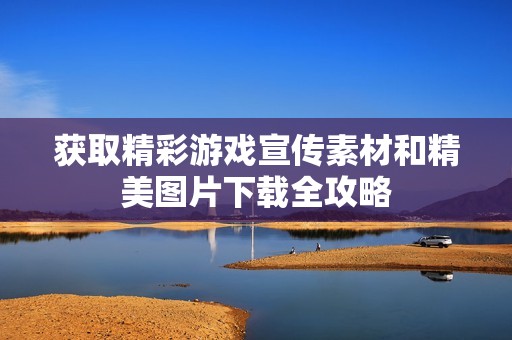 获取精彩游戏宣传素材和精美图片下载全攻略