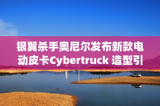 银翼杀手奥尼尔发布新款电动皮卡Cybertruck 造型引人注目