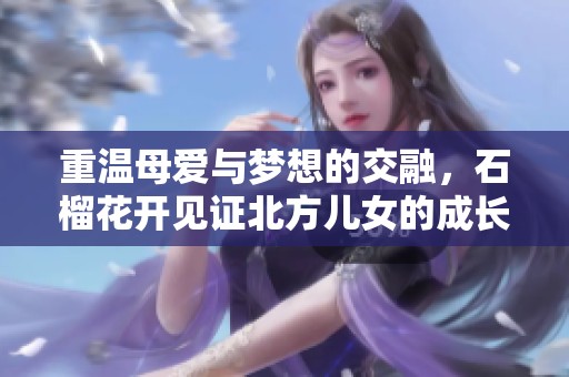 重温母爱与梦想的交融，石榴花开见证北方儿女的成长之路