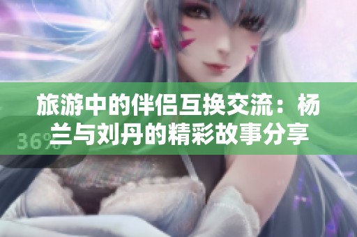 旅游中的伴侣互换交流：杨兰与刘丹的精彩故事分享
