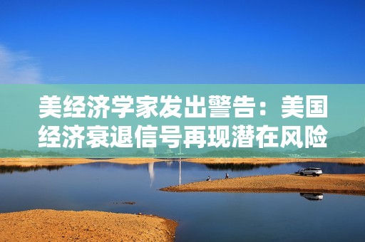 美经济学家发出警告：美国经济衰退信号再现潜在风险