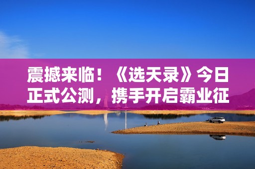 震撼来临！《选天录》今日正式公测，携手开启霸业征途