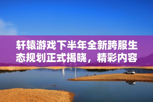 轩辕游戏下半年全新跨服生态规划正式揭晓，精彩内容倒计时开启