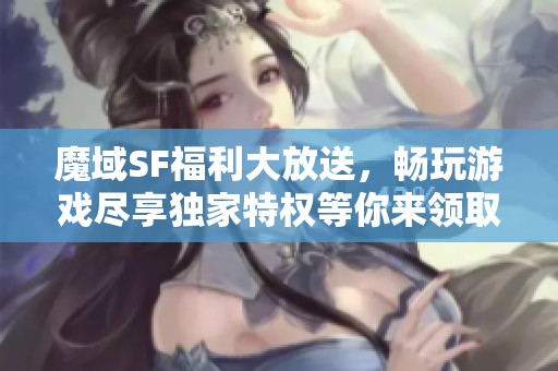 魔域SF福利大放送，畅玩游戏尽享独家特权等你来领取！