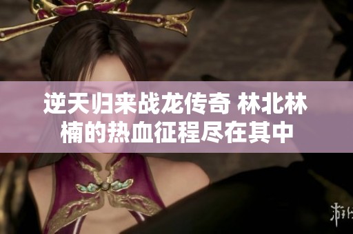 逆天归来战龙传奇 林北林楠的热血征程尽在其中