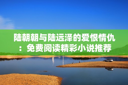 陆朝朝与陆远泽的爱恨情仇：免费阅读精彩小说推荐