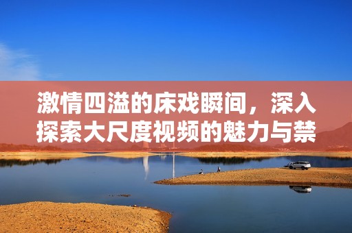 激情四溢的床戏瞬间，深入探索大尺度视频的魅力与禁忌