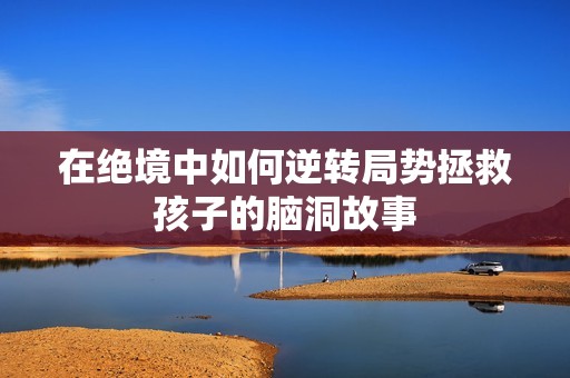 在绝境中如何逆转局势拯救孩子的脑洞故事 在绝境中如何逆转局势拯救孩子的脑洞故事