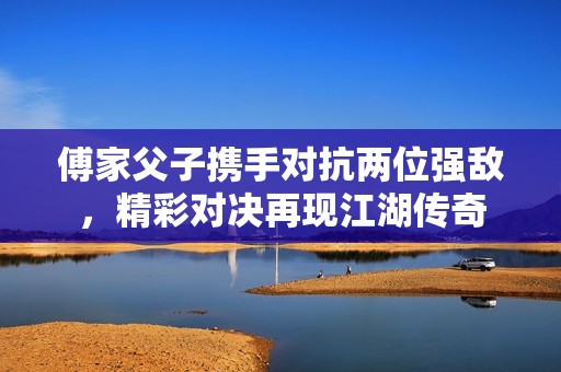 傅家父子携手对抗两位强敌，精彩对决再现江湖传奇