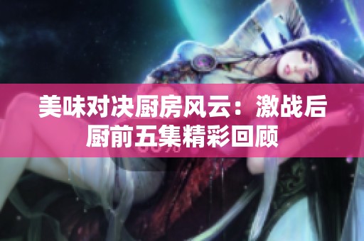 美味对决厨房风云：激战后厨前五集精彩回顾
