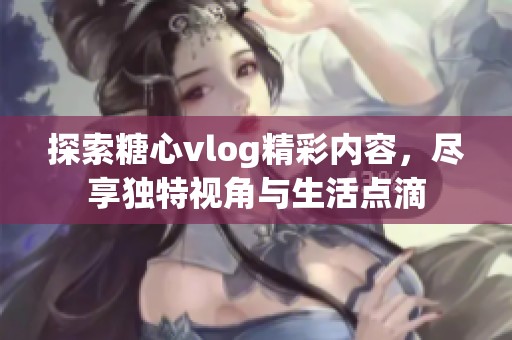 探索糖心vlog精彩内容，尽享独特视角与生活点滴