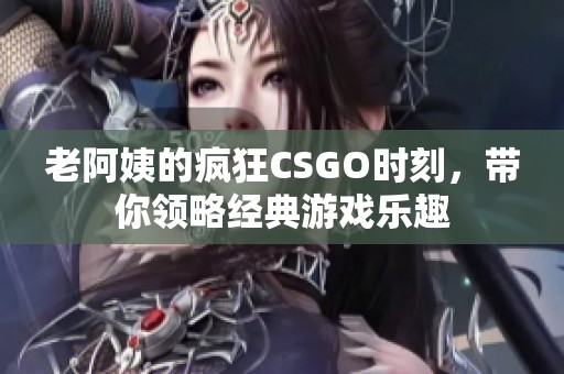 老阿姨的疯狂CSGO时刻，带你领略经典游戏乐趣