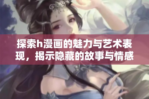 探索h漫画的魅力与艺术表现，揭示隐藏的故事与情感