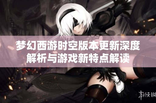 梦幻西游时空版本更新深度解析与游戏新特点解读