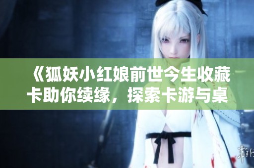 《狐妖小红娘前世今生收藏卡助你续缘，探索卡游与桌游的奇妙世界》