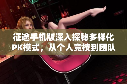 征途手机版深入探秘多样化PK模式，从个人竞技到团队对抗全面提升玩家策略与实力体验