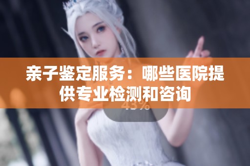 亲子鉴定服务：哪些医院提供专业检测和咨询
